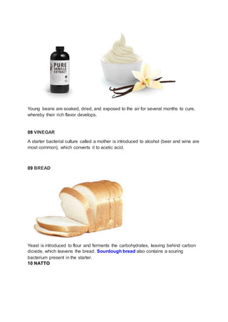 Young beans are soaked, dried, and exposed to the air for several months to cure,
whereby their rich flavor develops.
08 VINEGAR
A starter bacterial culture called a mother is introduced to alcohol (beer and wine are
most common), which converts it to acetic acid.
09 BREAD
Yeast is introduced to flour and ferments the carbohydrates, leaving behind carbon
dioxide, which leavens the bread. Sourdough bread also contains a souring
bacterium present in the starter.
10 NATTO
 