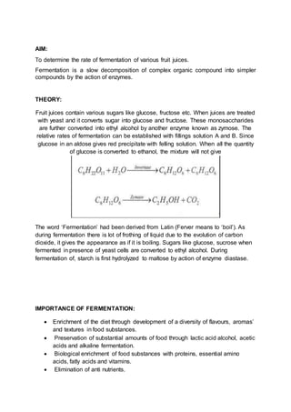AIM:
To determine the rate of fermentation of various fruit juices.
Fermentation is a slow decomposition of complex organic compound into simpler
compounds by the action of enzymes.
THEORY:
Fruit juices contain various sugars like glucose, fructose etc. When juices are treated
with yeast and it converts sugar into glucose and fructose. These monosaccharides
are further converted into ethyl alcohol by another enzyme known as zymose. The
relative rates of fermentation can be established with fillings solution A and B. Since
glucose in an aldose gives red precipitate with felling solution. When all the quantity
of glucose is converted to ethanol, the mixture will not give
The word ‘Fermentation’ had been derived from Latin (Ferver means to ‘boil’). As
during fermentation there is lot of frothing of liquid due to the evolution of carbon
dioxide, it gives the appearance as if it is boiling. Sugars like glucose, sucrose when
fermented in presence of yeast cells are converted to ethyl alcohol. During
fermentation of, starch is first hydrolyzed to maltose by action of enzyme diastase.
IMPORTANCE OF FERMENTATION:
 Enrichment of the diet through development of a diversity of flavours, aromas’
and textures in food substances.
 Preservation of substantial amounts of food through lactic acid alcohol, acetic
acids and alkaline fermentation.
 Biological enrichment of food substances with proteins, essential amino
acids, fatly acids and vitamins.
 Elimination of anti nutrients.
 