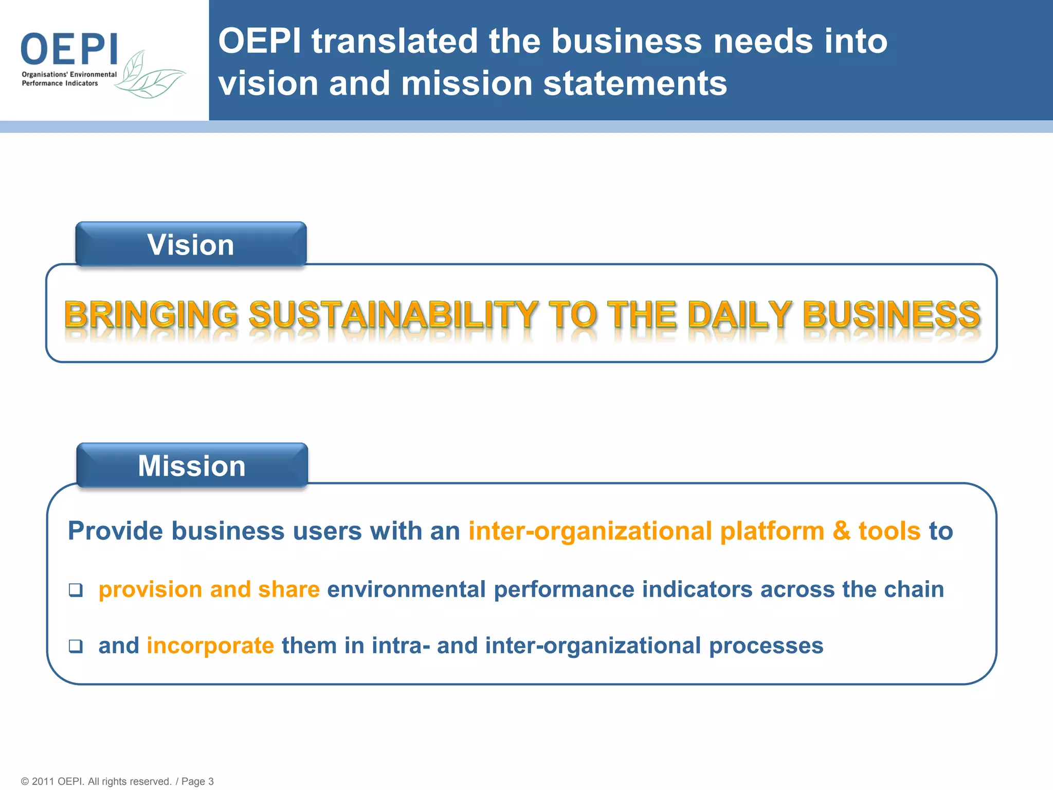 OEPI translated the business needs into
                                             vision and mission statements



                           Vision




                         Mission

          Provide business users with an inter-organizational platform & tools to

               provision and share environmental performance indicators across the chain

               and incorporate them in intra- and inter-organizational processes




© 2011 OEPI. All rights reserved. / Page 3
 