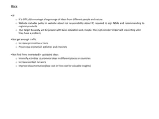 Risk

• IP
       o It´s difficult to manage a large range of ideas from different people and nature.
       o Website includes policy in website about not responsibility about IP, required to sign NDAs and recommending to
         register products.
       o Our target basically will be people with basic education and, maybe, they not consider important preventing until
         they have a problem

• Not get enough traffic
    o Increase promotion actions
    o Prove new promotion activities and channels

• Not find firms interested in uploaded ideas
    o Intensify activities to promote ideas in different places or countries
    o Increase contact network
    o Improve documentation (low cost or free cost for valuable insights)
 