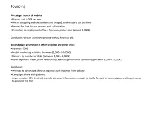Founding

First stage: launch of website
• Domain cost is 50€ per year
• We are designing website (content and images), so the cost is just our time
• Banners for free for our partners and collaborators
• Promotion in employment offices: flyers and posters cost (around 1,500€).

Conclusion: we can launch the project without financial aid.

Second stage: promotion in other websites and other cities
• Adwords: 600€
• Mobile marketing activities: between (2,000 – 10,000€)
• Banners: by number of clicks (between 1,000 – 4,000€)
• Other expenses: travel, public relationship, event organization or sponsoring (between 5,000 – 10,000€)

Conclusion:
• We hope to cover part of these expenses with incomes from website
• Campaigns share with partners
• Angel investor: KPIs (metrics) provide attractive information, enough to justify forecast in business plan and to get money
  to promote the firm
 