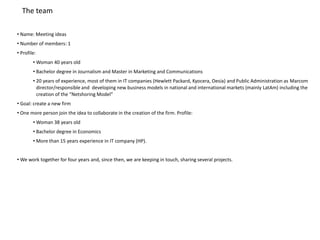 The team

• Name: Meeting ideas
• Number of members: 1
• Profile:
        • Woman 40 years old
        • Bachelor degree in Journalism and Master in Marketing and Communications
        • 20 years of experience, most of them in IT companies (Hewlett Packard, Kyocera, Oesia) and Public Administration as Marcom
          director/responsible and developing new business models in national and international markets (mainly LatAm) including the
          creation of the “Netshoring Model”
• Goal: create a new firm
• One more person join the idea to collaborate in the creation of the firm. Profile:
        • Woman 38 years old
        • Bachelor degree in Economics
        • More than 15 years experience in IT company (HP).


• We work together for four years and, since then, we are keeping in touch, sharing several projects.
 