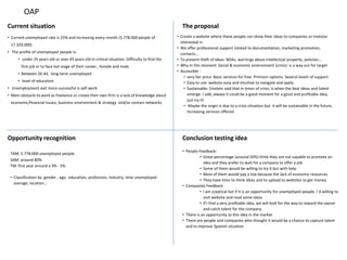 OAP
Current situation                                                                                  The proposal
• Current unemployed rate is 25% and increasing every month (5.778.000 people of                • Create a website where these people can show their ideas to companies or investor
                                                                                                  interested in
 17.320.000)
                                                                                                • We offer professional support related to documentation, marketing promotion,
• The profile of unemployed people is:                                                            contacts...
      • under 25 years old or over 45 years old in critical situation. Difficulty to find the   • To prevent theft of ideas: NDAs, warnings about intellectual property, policiies...
       first job or to face last stage of their career., female and male.                       • Why in this moment: Social & economic environment (crisis): is a way out for target
                                                                                                • Accessible :
      • Between 26-44, long-term unemployed
                                                                                                    • very fair price: Basic services for free. Primium options. Several levels of support.
      • level of education                                                                          • Easy to use: website easy and intuitive to navigate and apply
• Unemployment exit more successful is self-work                                                    • Sustainable: Einstein said that in times of crisis, is when the best ideas and talent
• Main obstacle to work as freelance or create their own firm is a lack of knowledge about            emerge. I add, always it could be a good moment for a good and profitable idea,
                                                                                                      just try it!
 economic/financial issues; business environment & strategy and/or contact networks
                                                                                                    • Maybe the origin is due to a crisis situation but it will be sustainable in the future,
                                                                                                      increasing services offered.




Opportunity recognition                                                                            Conclusion testing idea
                                                                                                   • People Feedback:
 TAM: 5.778.000 unemployed people
                                                                                                             • Great percentage (around 50%) think they are not capable to promote an
 SAM: around 80%
                                                                                                               idea and they prefer to wait for a company to offer a job
 TM: first year around a 3% - 5%.
                                                                                                             • Some of them would be willing to try it but with help
                                                                                                             • Most of them would pay a low because the lack of economic resources
 • Classification by gender , age, education, profession, Industry, time unemployed
                                                                                                             • They have time to think ideas and to upload to websites to get money
   average, location...
                                                                                                   • Companies Feedback
                                                                                                             • I am sceptical but if it is an opportunity for unemployed people, I´d willing to
                                                                                                               visit website and read some ideas
                                                                                                             • If I find a very profitable idea, we will look for the way to reward the owner
                                                                                                               and catch talent for the company
                                                                                                   • There is an opportunity to this idea in the market
                                                                                                   • There are people and companies who thought it would be a chance to capture talent
                                                                                                     and to improve Spanish situation
 