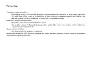 Partnership

• Temporary employment offices:
        • move a great quantity of offers of low & medium range. People with basic education or young people search their
          first job in these offices. It could be an added value for them contacting our website and people searching for a job.
        • We offer a banner for free in our website, for 6 months in exchange for promotion
• Website as infojobs, monster, linkedin...
        • They offer several services related with their function
        • We can offer a banner for free and statistics about the profile of the visitors of our website and the kind of ideas
          upload, companies interested, etc.
• Public employment offices
        • The same actions than temporary employment
• Outsourcing services: we count with small companies and experts willing to collaborate: financial consulting, international
  development, engineers, draftsmen...
 