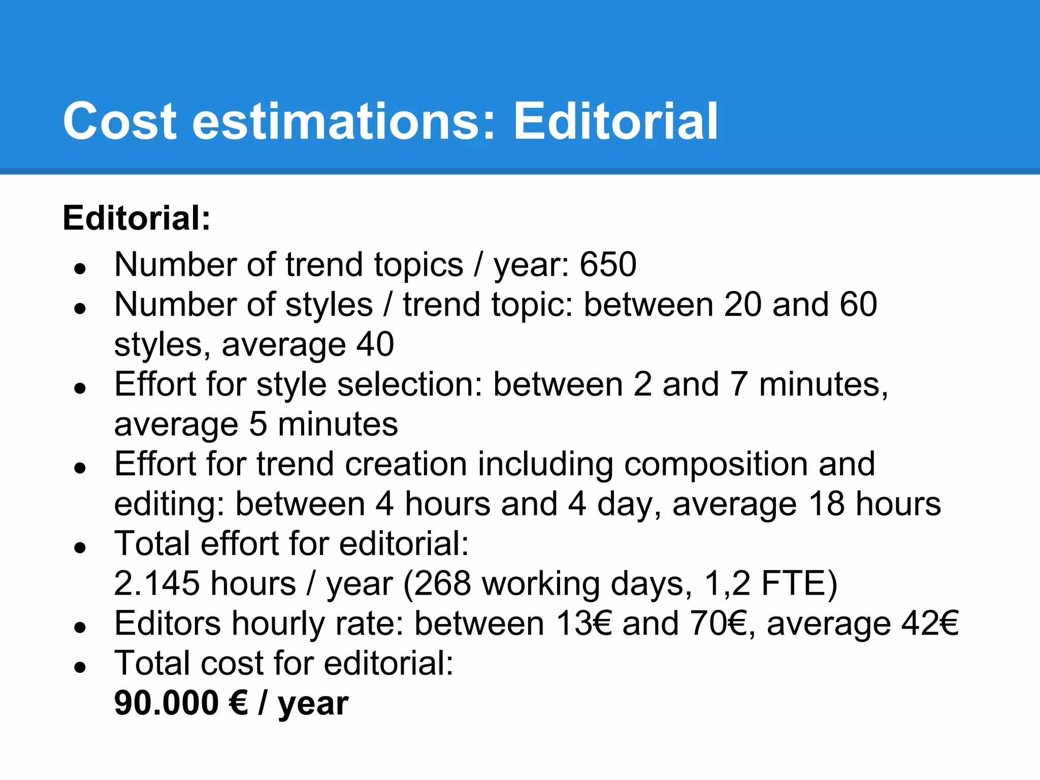 Cost estimations: Editorial
Editorial:
● Number of trend topics / year: 650
● Number of styles / trend topic: between 20 and 60
   styles, average 40
● Effort for style selection: between 2 and 7 minutes,
   average 5 minutes
● Effort for trend creation including composition and
   editing: between 4 hours and 4 day, average 18 hours
● Total effort for editorial:
   2.145 hours / year (268 working days, 1,2 FTE)
● Editors hourly rate: between 13€ and 70€, average 42€
● Total cost for editorial:
   90.000 € / year
 