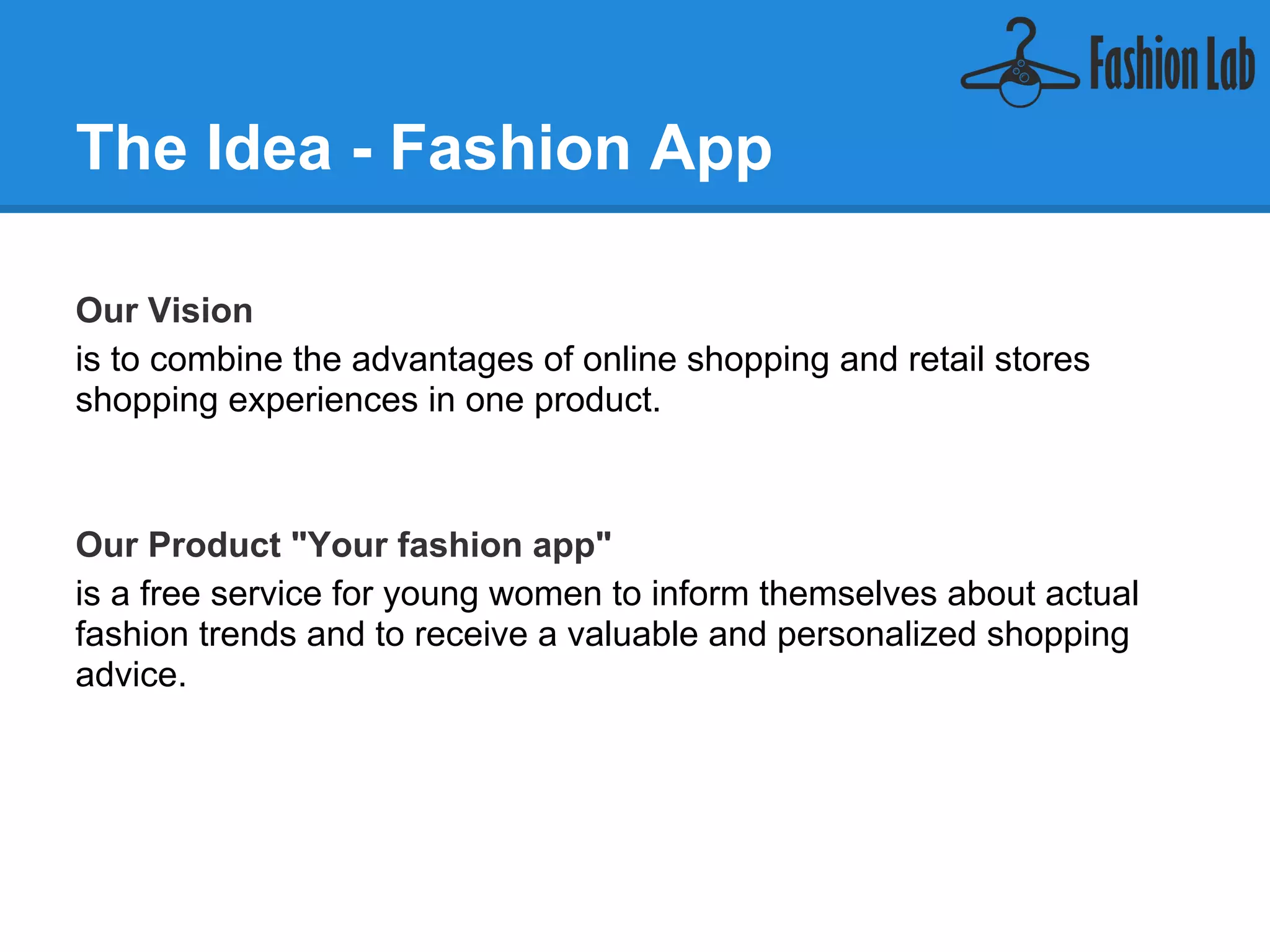 The Idea - Fashion App

Our Vision
is to combine the advantages of online shopping and retail stores
shopping experiences in one product.



Our Product "Your fashion app"
is a free service for young women to inform themselves about actual
fashion trends and to receive a valuable and personalized shopping
advice.
 