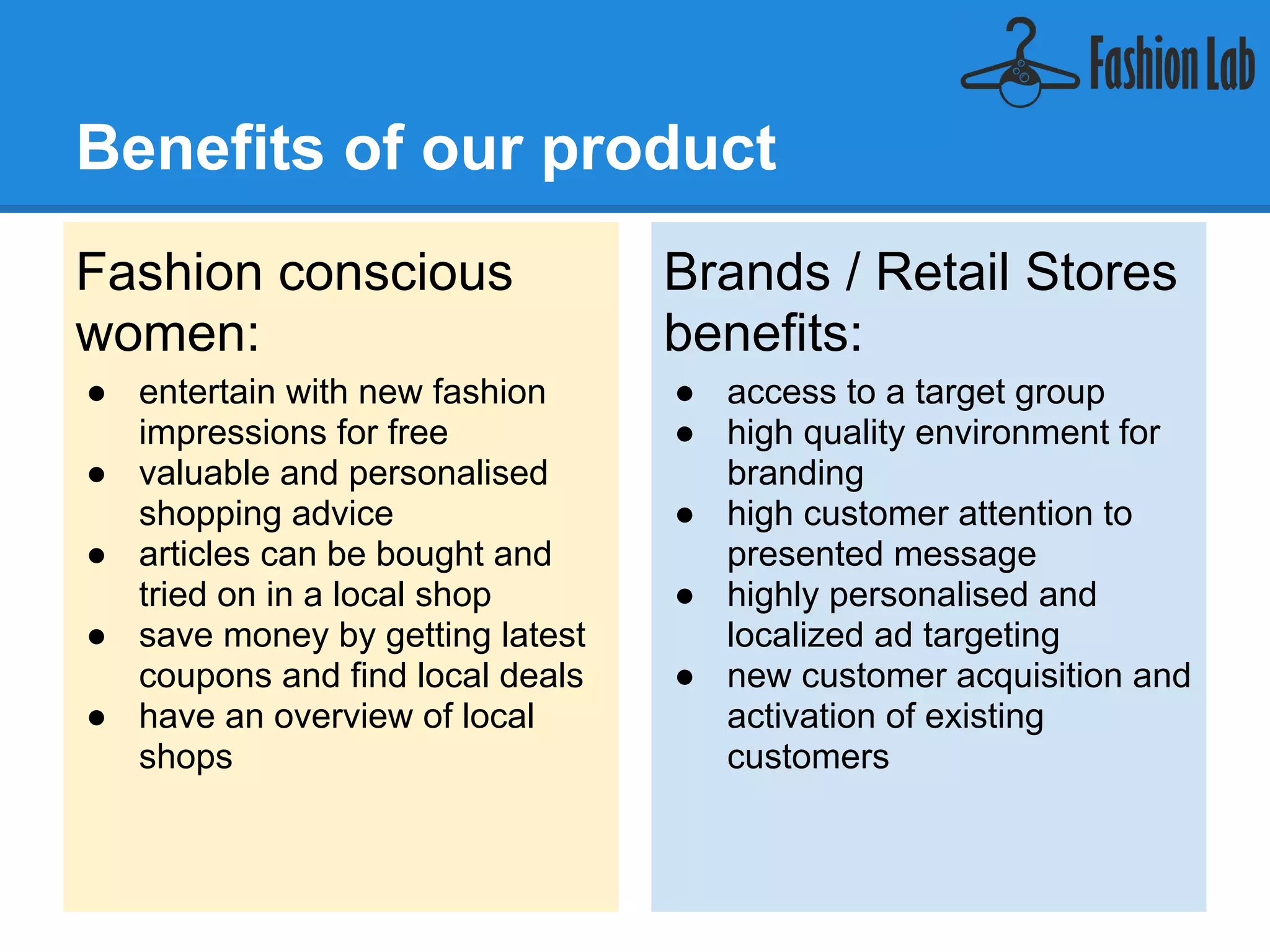 Benefits of our product
Fashion conscious                Brands / Retail Stores
women:                           benefits:
● entertain with new fashion     ● access to a target group
  impressions for free           ● high quality environment for
● valuable and personalised        branding
  shopping advice                ● high customer attention to
● articles can be bought and       presented message
  tried on in a local shop       ● highly personalised and
● save money by getting latest     localized ad targeting
  coupons and find local deals   ● new customer acquisition and
● have an overview of local        activation of existing
  shops                            customers
 