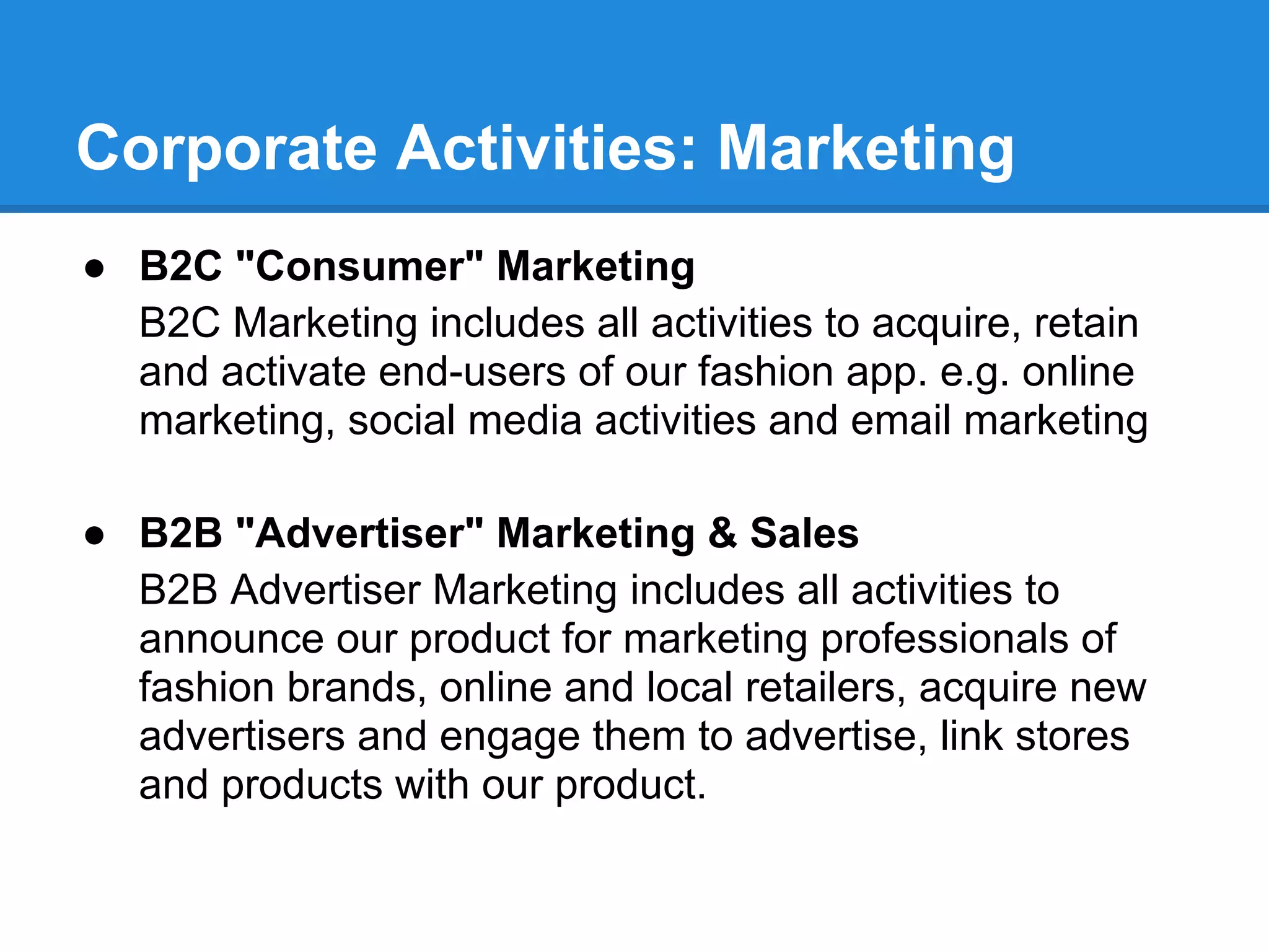Corporate Activities: Marketing
● B2C "Consumer" Marketing
  B2C Marketing includes all activities to acquire, retain
  and activate end-users of our fashion app. e.g. online
  marketing, social media activities and email marketing

● B2B "Advertiser" Marketing & Sales
  B2B Advertiser Marketing includes all activities to
  announce our product for marketing professionals of
  fashion brands, online and local retailers, acquire new
  advertisers and engage them to advertise, link stores
  and products with our product.
 
