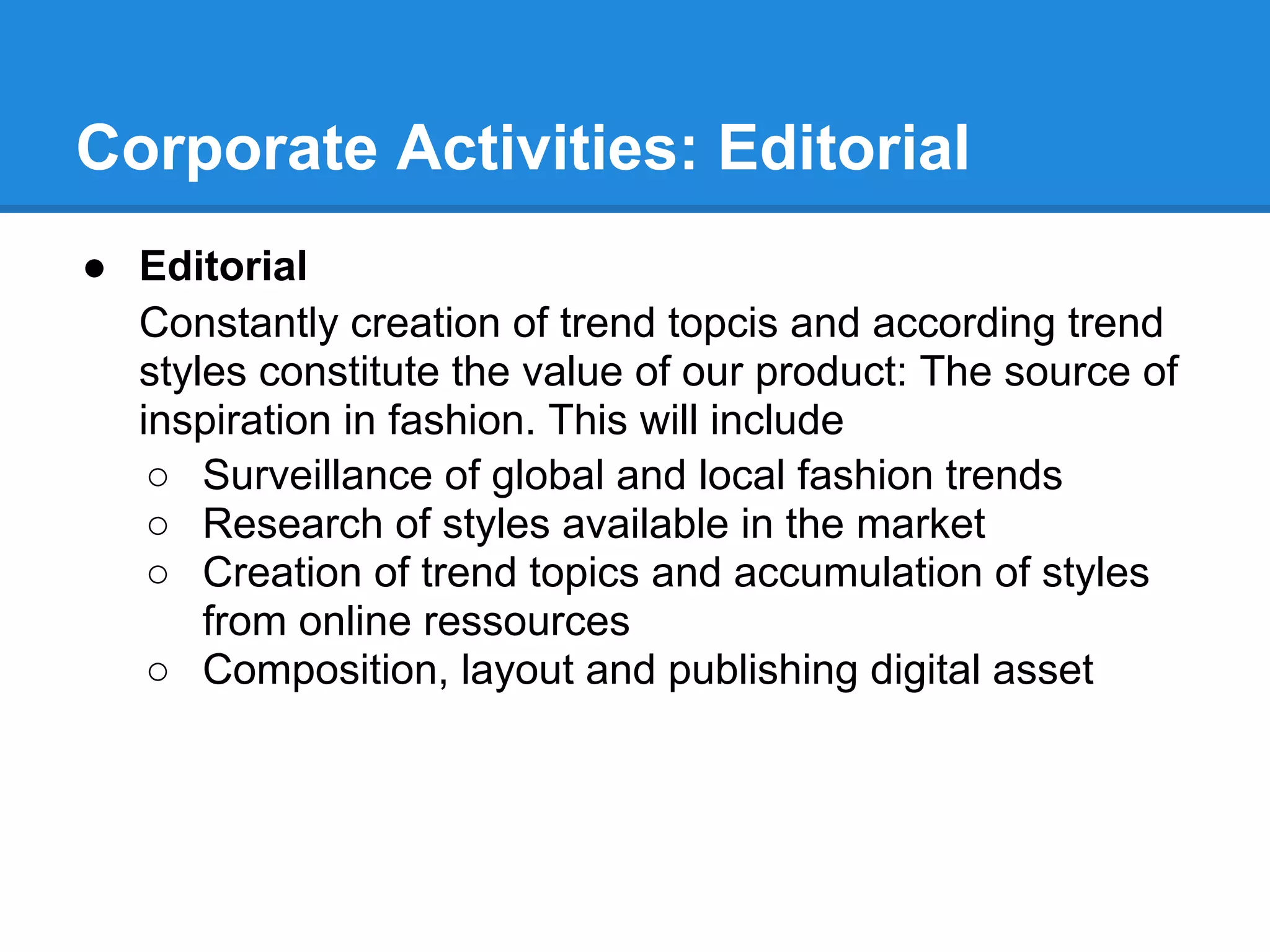 Corporate Activities: Editorial
● Editorial
  Constantly creation of trend topcis and according trend
  styles constitute the value of our product: The source of
  inspiration in fashion. This will include
   ○ Surveillance of global and local fashion trends
   ○ Research of styles available in the market
   ○ Creation of trend topics and accumulation of styles
      from online ressources
   ○ Composition, layout and publishing digital asset
 