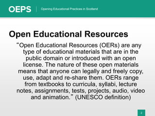2
Opening Educational Practices in Scotland
Open Educational Resources
“Open Educational Resources (OERs) are any
type of educational materials that are in the
public domain or introduced with an open
license. The nature of these open materials
means that anyone can legally and freely copy,
use, adapt and re-share them. OERs range
from textbooks to curricula, syllabi, lecture
notes, assignments, tests, projects, audio, video
and animation.” (UNESCO definition)
 