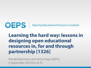 Opening Educational Practices in Scotland
Learning the hard way: lessons in
designing open educational
resources in, for and through
partnership [1326]
Ronald Macintyre and Anna Page (OEPS),
6 September 2016 for ALTC
 