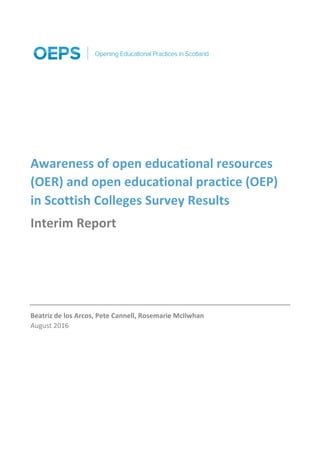 Awareness	of	open	educational	resources	
(OER)	and	open	educational	practice	(OEP)	
in	Scottish	Colleges	Survey	Results	
Interim	Report	
	
	
	
Beatriz	de	los	Arcos,	Pete	Cannell,	Rosemarie	McIlwhan	
August	2016	
 