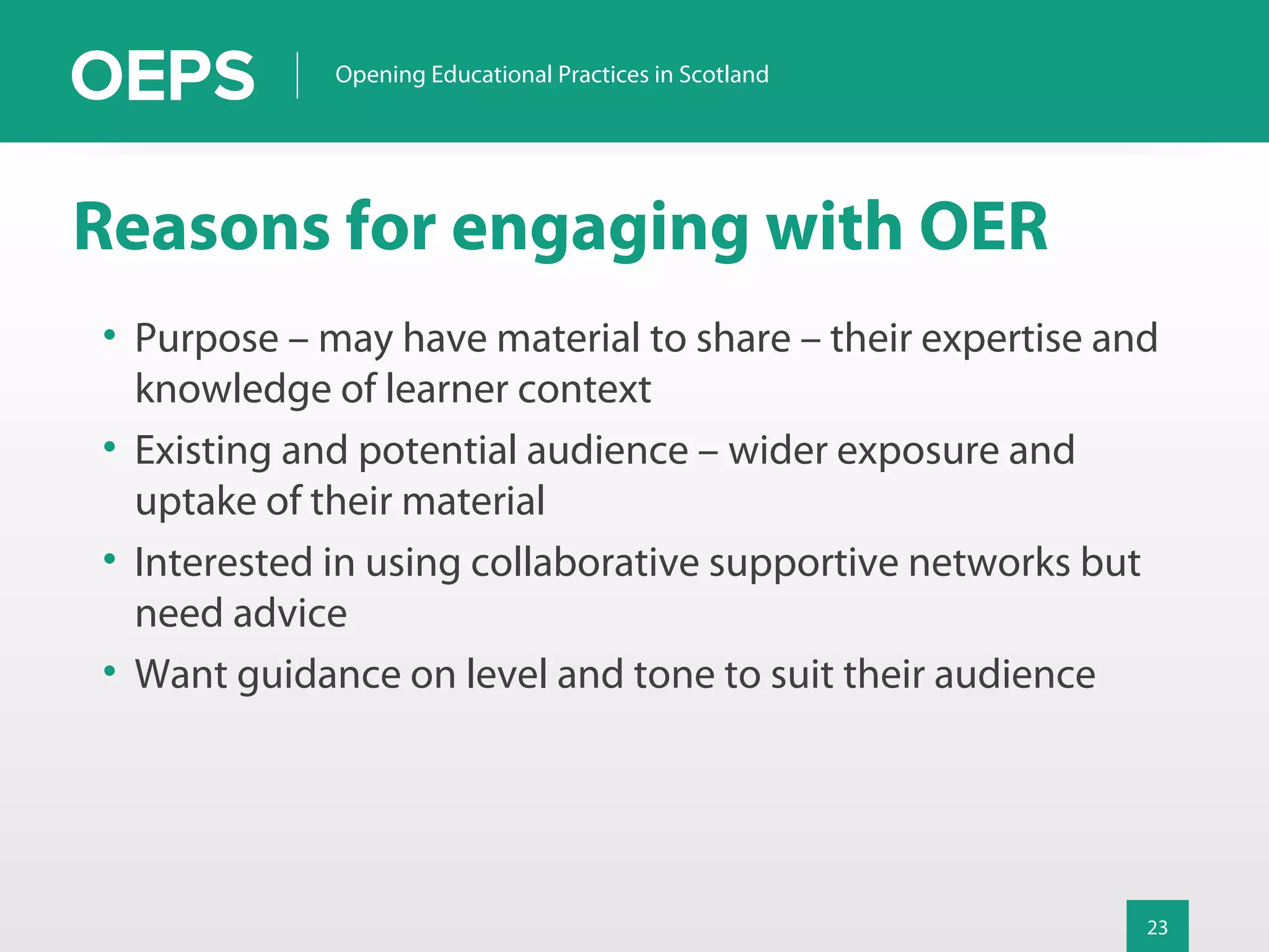 23
Opening Educational Practices in Scotland
Reasons for engaging with OER
• Purpose – may have material to share – their expertise and
knowledge of learner context
• Existing and potential audience – wider exposure and
uptake of their material
• Interested in using collaborative supportive networks but
need advice
• Want guidance on level and tone to suit their audience
 