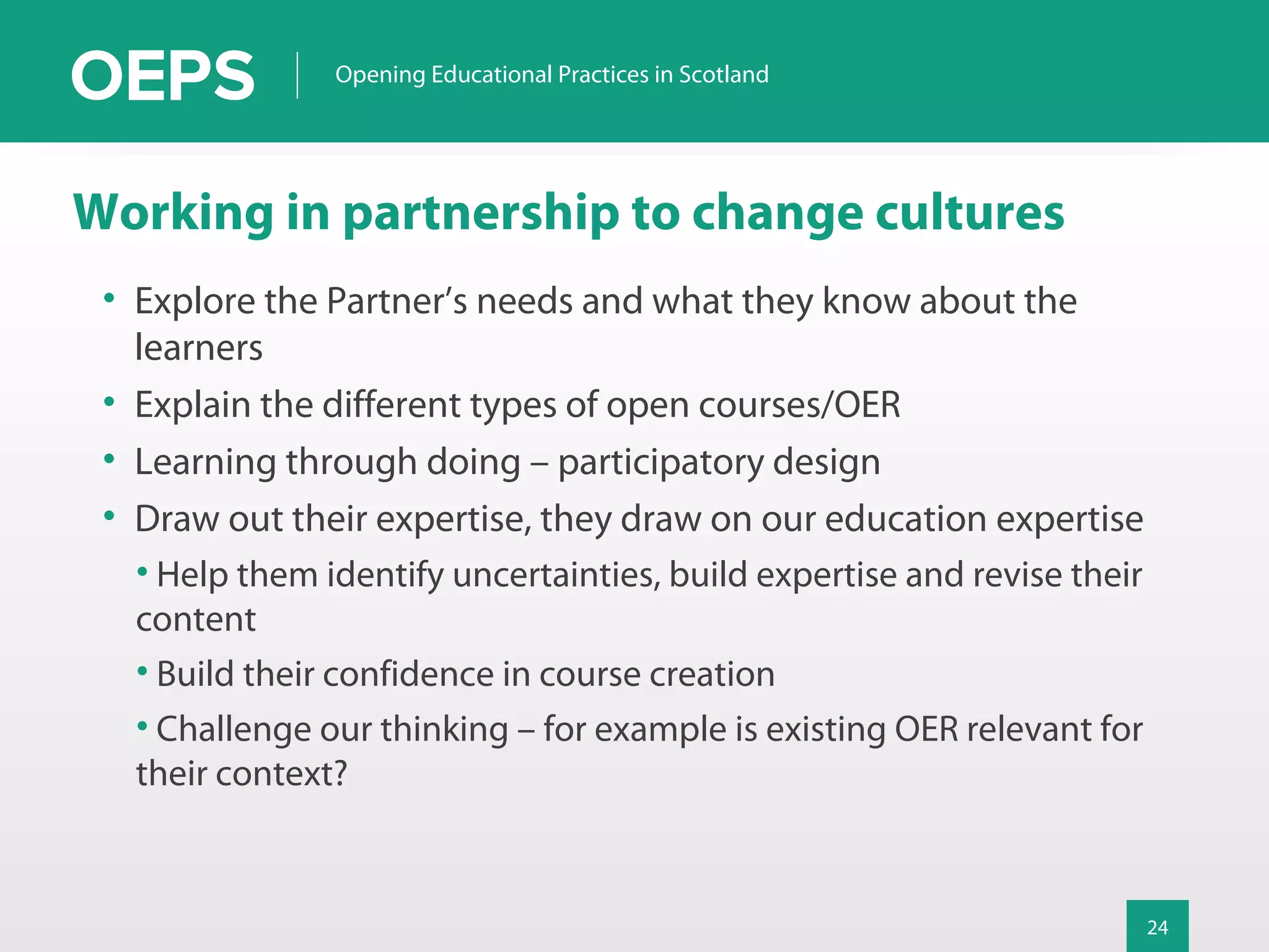 24
Opening Educational Practices in Scotland
Working in partnership to change cultures
• Explore the Partner’s needs and what they know about the
learners
• Explain the different types of open courses/OER
• Learning through doing – participatory design
• Draw out their expertise, they draw on our education expertise
• Help them identify uncertainties, build expertise and revise their
content
• Build their confidence in course creation
• Challenge our thinking – for example is existing OER relevant for
their context?
 