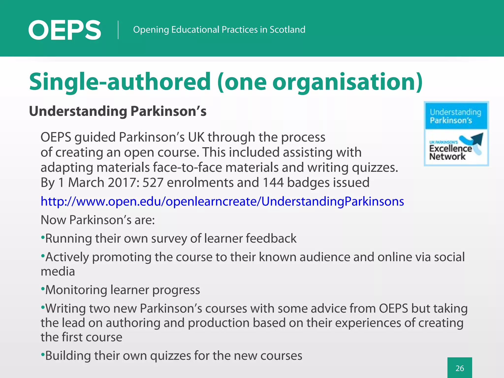 26
Opening Educational Practices in Scotland
Single-authored (one organisation)
Understanding Parkinson’s
OEPS guided Parkinson’s UK through the process
of creating an open course. This included assisting with
adapting materials face-to-face materials and writing quizzes.
By 1 March 2017: 527 enrolments and 144 badges issued
http://www.open.edu/openlearncreate/UnderstandingParkinsons
Now Parkinson’s are:
•Running their own survey of learner feedback
•Actively promoting the course to their known audience and online via social
media
•Monitoring learner progress
•Writing two new Parkinson’s courses with some advice from OEPS but taking
the lead on authoring and production based on their experiences of creating
the first course
•Building their own quizzes for the new courses
 