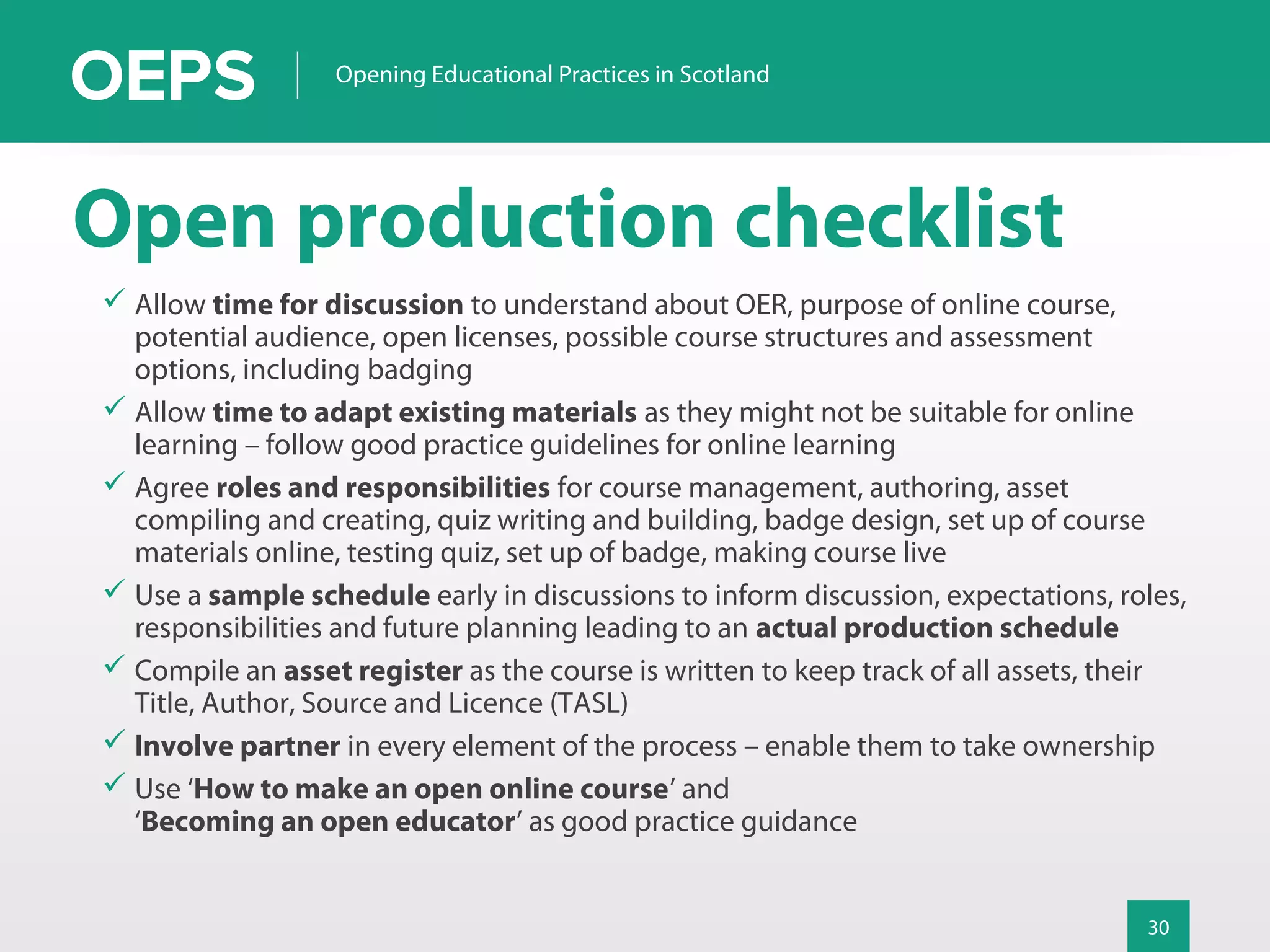 30
Opening Educational Practices in Scotland
Open production checklist
 Allow time for discussion to understand about OER, purpose of online course,
potential audience, open licenses, possible course structures and assessment
options, including badging
 Allow time to adapt existing materials as they might not be suitable for online
learning – follow good practice guidelines for online learning
 Agree roles and responsibilities for course management, authoring, asset
compiling and creating, quiz writing and building, badge design, set up of course
materials online, testing quiz, set up of badge, making course live
 Use a sample schedule early in discussions to inform discussion, expectations, roles,
responsibilities and future planning leading to an actual production schedule
 Compile an asset register as the course is written to keep track of all assets, their
Title, Author, Source and Licence (TASL)
 Involve partner in every element of the process – enable them to take ownership
 Use ‘How to make an open online course’ and
‘Becoming an open educator’ as good practice guidance
 