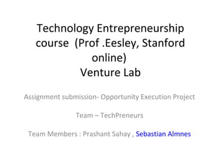 Technology Entrepreneurship
   course (Prof .Eesley, Stanford
             online)
           Venture Lab
Assignment submission- Opportunity Execution Project

               Team – TechPreneurs

 Team Members : Prashant Sahay , Sebastian Almnes
 