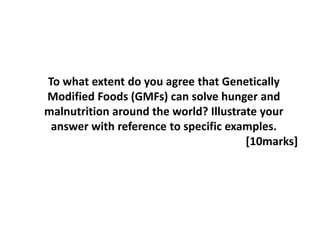 To what extent do you agree that Genetically
Modified Foods (GMFs) can solve hunger and
malnutrition around the world? Illustrate your
answer with reference to specific examples.
[10marks]
 