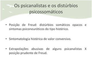 Os psicanalistas e os distúrbios
             psicossomáticos

• Posição de Freud: distúrbios somáticos opacos e
  sintomas psiconeuróticos do tipo histérico.

• Sintomatologia histérica de valor conversivo.

• Extrapolações abusivas de alguns psicanalistas X
  posição prudente de Freud.
 