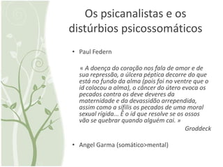 Os psicanalistas e os
distúrbios psicossomáticos
• Paul Federn

  « A doença do coração nos fala de amor e de
  sua repressão, a úlcera péptica decorre do que
  está no fundo da alma (pois foi no ventre que o
  id colocou a alma), o câncer do útero evoca os
  pecados contra os deve deveres da
  maternidade e da devassidão arrependida,
  assim como a sífilis os pecados de uma moral
  sexual rígida... É o id que resolve se os ossos
  vão se quebrar quando alguém cai. »
                                            Groddeck

• Angel Garma (somático>mental)
 