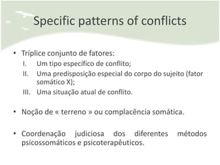 Specific patterns of conflicts

• Tríplice conjunto de fatores:
  I.   Um tipo específico de conflito;
  II.  Uma predisposição especial do corpo do sujeito (fator
       somático X);
  III. Uma situação atual de conflito.

• Noção de « terreno » ou complacência somática.

• Coordenação judiciosa dos diferentes             métodos
  psicossomáticos e psicoterapêuticos.
 
