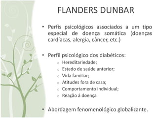 FLANDERS DUNBAR
• Perfis psicológicos associados a um tipo
  especial de doença somática (doenças
  cardíacas, alergia, câncer, etc.)

• Perfil psicológico dos diabéticos:
      o   Hereditariedade;
      o   Estado de saúde anterior;
      o   Vida familiar;
      o   Atitudes fora de casa;
      o   Comportamento individual;
      o   Reação á doença

• Abordagem fenomenológico globalizante.
 