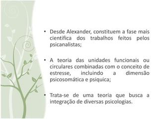 • Desde Alexander, constituem a fase mais
  cientifica dos trabalhos feitos pelos
  psicanalistas;

• A teoria das unidades funcionais ou
  circulares combinadas com o conceito de
  estresse,    incluindo    a   dimensão
  psicosomática e psiquica;

• Trata-se de uma teoria que busca a
  integração de diversas psicologias.
 