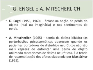 G. ENGEL e A. MITSCHERLICH

• G. Engel (1955, 1960) – ênfase na noção de perda do
  objeto (real ou imaginária) e nos sentimentos de
  perda.

• A. Mitscherlich (1965) – teoria da defesa bifásica (as
  perturbações psicossomáticas aparecem quando os
  pacientes portadores de distúrbios neuróticos não são
  mais capazes de enfrentar uma perda de objeto
  utilizando mecanismos de defesa neuróticos. É a teoria
  de ressomatização dos afetos elaborada por Max Schur
  (1955).
 
