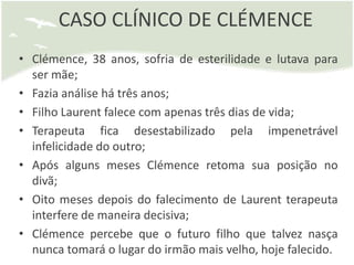CASO CLÍNICO DE CLÉMENCE
• Clémence, 38 anos, sofria de esterilidade e lutava para
  ser mãe;
• Fazia análise há três anos;
• Filho Laurent falece com apenas três dias de vida;
• Terapeuta fica desestabilizado pela impenetrável
  infelicidade do outro;
• Após alguns meses Clémence retoma sua posição no
  divã;
• Oito meses depois do falecimento de Laurent terapeuta
  interfere de maneira decisiva;
• Clémence percebe que o futuro filho que talvez nasça
  nunca tomará o lugar do irmão mais velho, hoje falecido.
 
