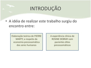 INTRODUÇÃO

• A idéia de realizar este trabalho surgiu do
  encontro entre:

   Elaboração teórica de PIERRE   A experiência clínica de
       MARTY, a respeito da        ROSINE DEBRAY com
     economia psicossomática          pacientes ditos
        dos seres humanos            psicossomáticos
 