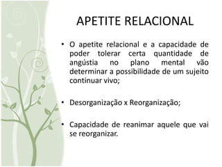 APETITE RELACIONAL
• O apetite relacional e a capacidade de
  poder tolerar certa quantidade de
  angústia no plano mental vão
  determinar a possibilidade de um sujeito
  continuar vivo;

• Desorganização x Reorganização;

• Capacidade de reanimar aquele que vai
  se reorganizar.
 