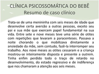 CLÍNICA PSICOSSOMÁTICA DO BEBÊ
       Resumo de caso clínico
Trata-se de uma menininha com seis meses de idade que
desenvolve certa aversão a outras pessoas, exceto seu
pai e sua mãe que exercem papel fundamental na sua
vida. Entre sete e nove meses teve uma série de otites
com repetições que levaram a paracenteses. Passava a
noite chorando o que mobilizava diretamente a
ansiedade da mãe, sem contudo, fazê-la interromper seu
trabalho. Aos nove meses as otites cessaram e a criança
mostrou-se inteiramente disposta e presente a outrem.
Tinha enfim perdido todo o traço de retardo no
desenvolvimento, do estado regressivo e de indiferença
que nos chamaram a atenção aos seis meses.
 