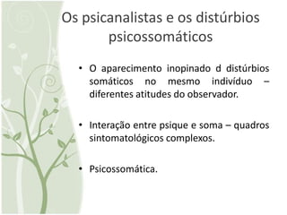 Os psicanalistas e os distúrbios
       psicossomáticos
  • O aparecimento inopinado d distúrbios
    somáticos no mesmo indivíduo –
    diferentes atitudes do observador.

  • Interação entre psique e soma – quadros
    sintomatológicos complexos.

  • Psicossomática.
 