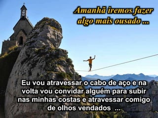 Amanhã iremos fazer
algo mais ousado ...
Eu vou atravessar o cabo de aço e na
volta vou convidar alguém para subir
nas minhas costas e atravessar comigo
de olhos vendados ...
 