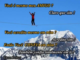 Você é mesmo meu AMIGO ?
Claro que sim !
Você acredita mesmo em mim ?
Acredito sim !
Então Você CONFIA em mim ?
Também confio totalmente em ti !
Dean Potter
 