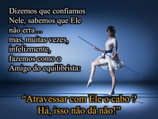 Dizemos que confiamos
Nele, sabemos que Ele
não erra…
mas, muitas vezes,
infelizmente,
fazemos como o
Amigo do equilibrista:
“Atravessar com Ele o cabo ?
Há, isso não dá não!”
 
