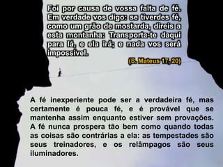 A fé inexperiente pode ser a verdadeira fé, mas
certamente é pouca fé, e é provável que se
mantenha assim enquanto estiver sem provações.
A fé nunca prospera tão bem como quando todas
as coisas são contrárias a ela: as tempestades são
seus treinadores, e os relâmpagos são seus
iluminadores.
Foi por causa de vossa falta de fé.
Em verdade vos digo: se tiverdes fé,
como um grão de mostarda, direis a
esta montanha: Transporta-te daqui
para lá, e ela irá; e nada vos será
impossível.
(S. Mateus 17, 20)
 