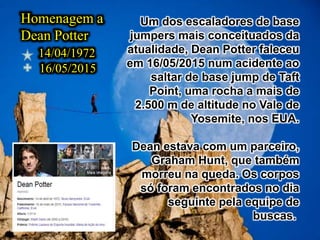 Homenagem a
Dean Potter
14/04/1972
16/05/2015
Um dos escaladores de base
jumpers mais conceituados da
atualidade, Dean Potter faleceu
em 16/05/2015 num acidente ao
saltar de base jump de Taft
Point, uma rocha a mais de
2.500 m de altitude no Vale de
Yosemite, nos EUA.
Dean estava com um parceiro,
Graham Hunt, que também
morreu na queda. Os corpos
só foram encontrados no dia
seguinte pela equipe de
buscas.
 