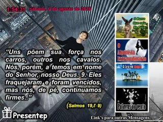 “Uns põem sua força nos
carros, outros nos cavalos.
Nós, porém, a temos em nome
do Senhor, nosso Deus. 9. Eles
fraquejaram e foram vencidos,
mas nós, de pé, continuamos
firmes..”
sábado, 6 de agosto de 20161:54:31
Link’s para outras Mensagens
 