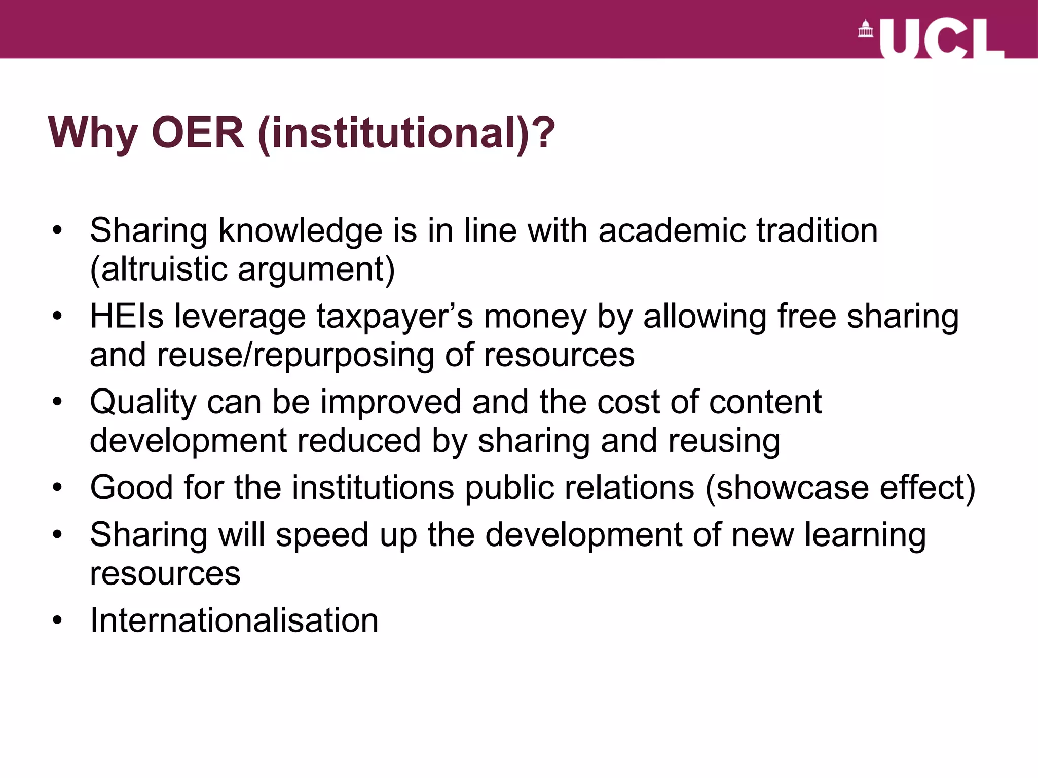 Why OER (institutional)? Sharing knowledge is in line with academic tradition (altruistic argument) HEIs leverage taxpayer’s money by allowing free sharing and reuse/repurposing of resources Quality can be improved and the cost of content development reduced by sharing and reusing Good for the institutions public relations (showcase effect) Sharing will speed up the development of new learning resources Internationalisation 