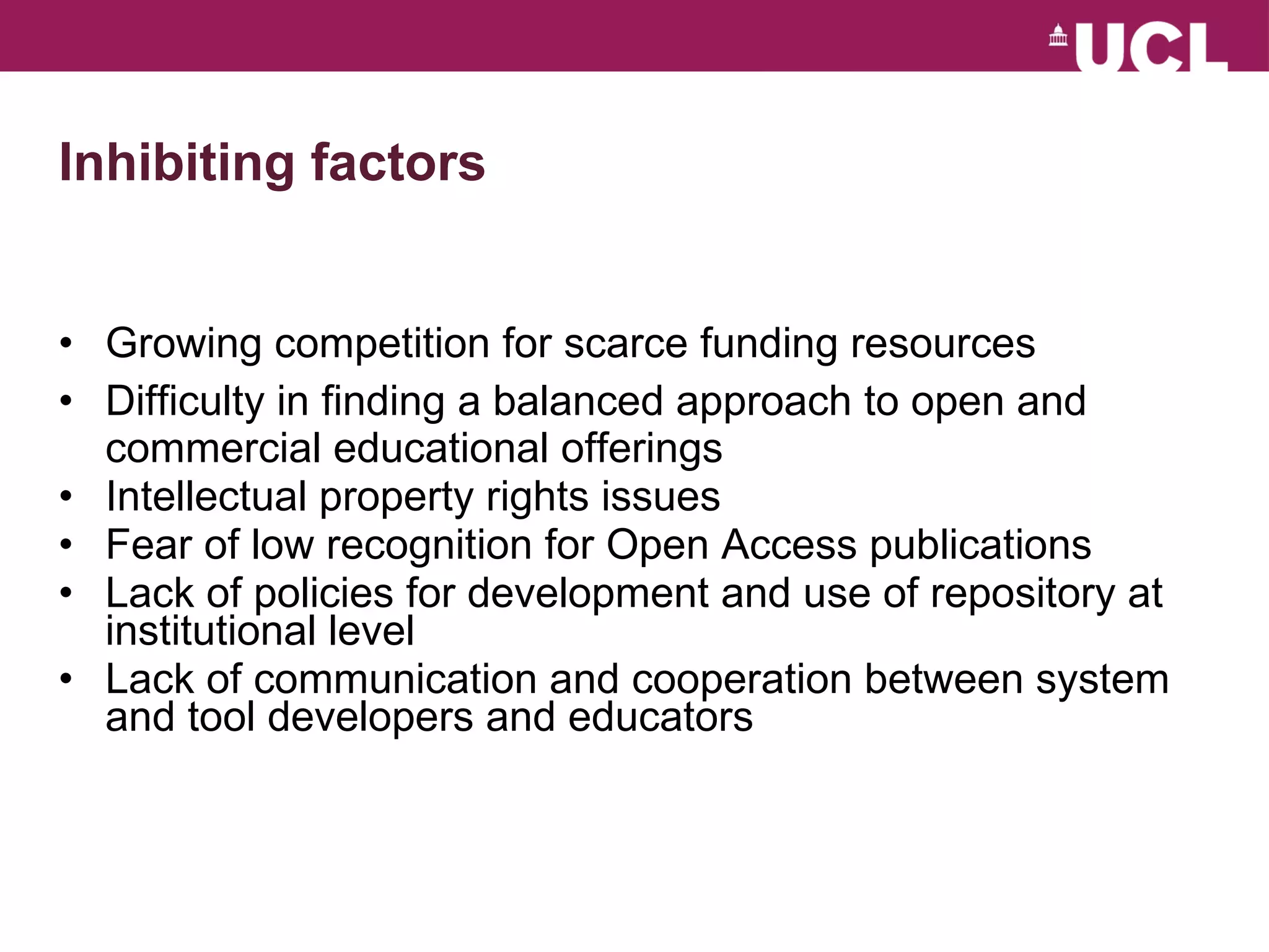 Inhibiting factors Growing competition for scarce funding resources Difficulty in finding a balanced approach to open and commercial educational offerings Intellectual property rights issues Fear of low recognition for Open Access publications Lack of policies for development and use of repository at institutional level Lack of communication and cooperation between system and tool developers and educators 
