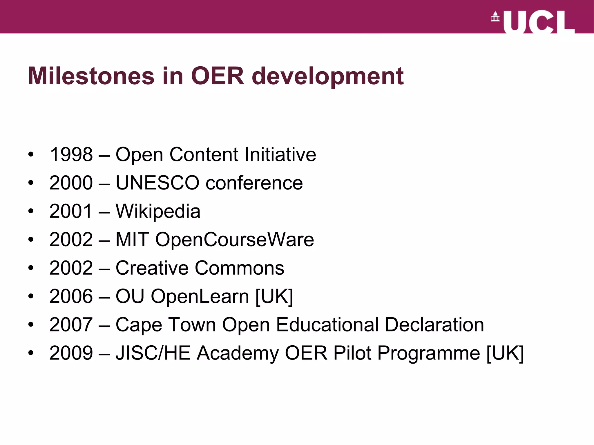 Milestones in OER development 1998 – Open Content Initiative 2000 – UNESCO conference 2001 – Wikipedia 2002 – MIT OpenCourseWare 2002 – Creative Commons  2006 – OU OpenLearn [UK] 2007 – Cape Town Open Educational Declaration  2009 – JISC/HE Academy OER Pilot Programme [UK] 