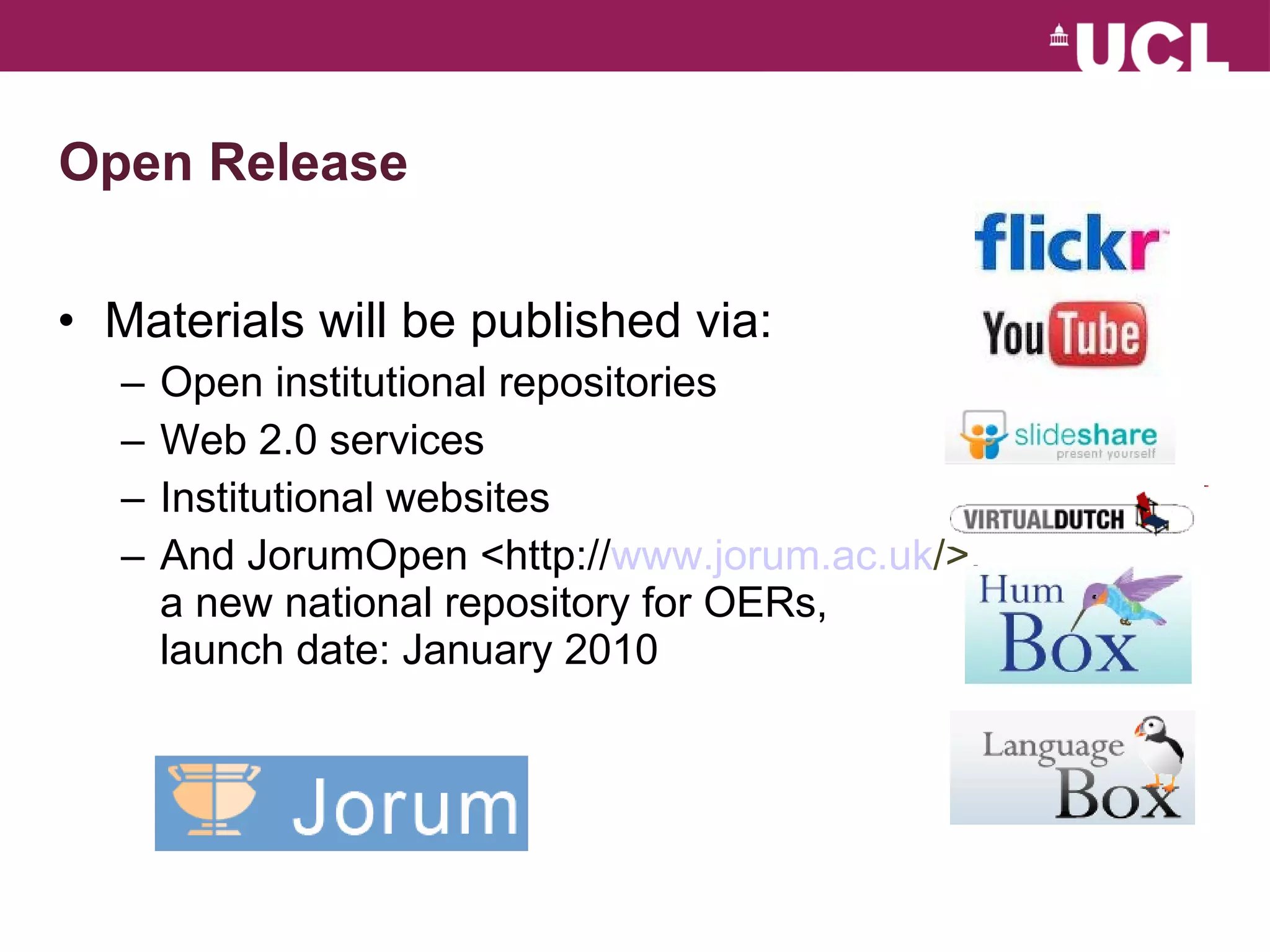 Open Release Materials will be published via: Open institutional repositories Web 2.0 services Institutional websites And JorumOpen <http:// www.jorum.ac.uk /> , a new national repository for OERs, launch date: January 2010 
