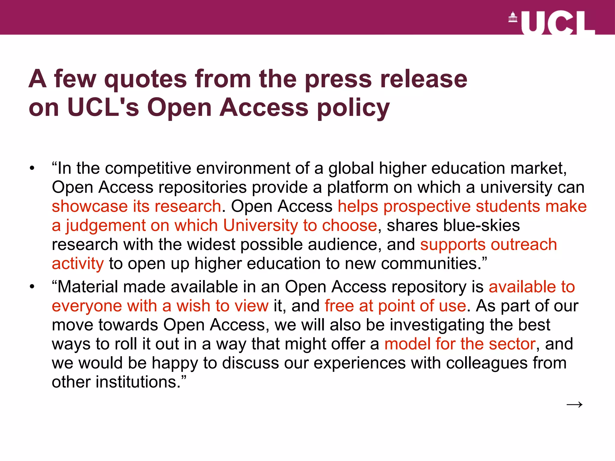 A few quotes from the press release on UCL's Open Access policy “ In the competitive environment of a global higher education market, Open Access repositories provide a platform on which a university can  showcase its research . Open Access  helps prospective students make a judgement on which University to choose , shares blue-skies research with the widest possible audience, and  supports outreach activity  to open up higher education to new communities.” “ Material made available in an Open Access repository is  available to everyone with a wish to view  it, and  free at point of use . As part of our move towards Open Access, we will also be investigating the best ways to roll it out in a way that might offer a  model for the sector , and we would be happy to discuss our experiences with colleagues from other institutions.” ->  