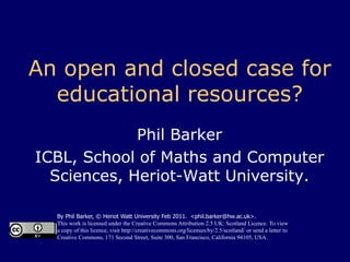 An open and closed case for educational resources? Phil Barker ICBL, School of Maths and Computer Sciences, Heriot-Watt University. By Phil Barker, © Heriot Watt University Feb 2011.  <phil.barker@hw.ac.uk>. This work is licensed under the Creative Commons Attribution 2.5 UK: Scotland Licence. To view a copy of this licence, visit http://creativecommons.org/licenses/by/2.5/scotland/ or send a letter to Creative Commons, 171 Second Street, Suite 300, San Francisco, California 94105, USA. 