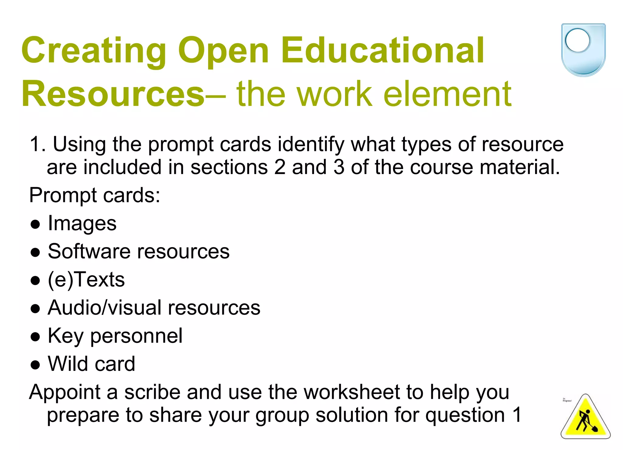 Creating Open Educational Resources – the work element 1. Using the prompt cards identify what types of resource are included in sections 2 and 3 of the course material. Prompt cards: ● Images ● Software resources ● (e)Texts ● Audio/visual resources ● Key personnel ● Wild card Appoint a scribe and use the worksheet to help you prepare to share your group solution for question 1 