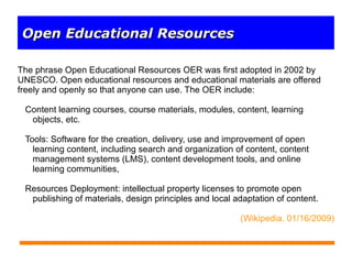 The phrase Open Educational Resources OER was first adopted in 2002 by UNESCO. Open educational resources and educational materials are offered freely and openly so that anyone can use. The OER include: ,[object Object],[object Object],[object Object],(Wikipedia. 01/16/2009) Open Educational Resources 