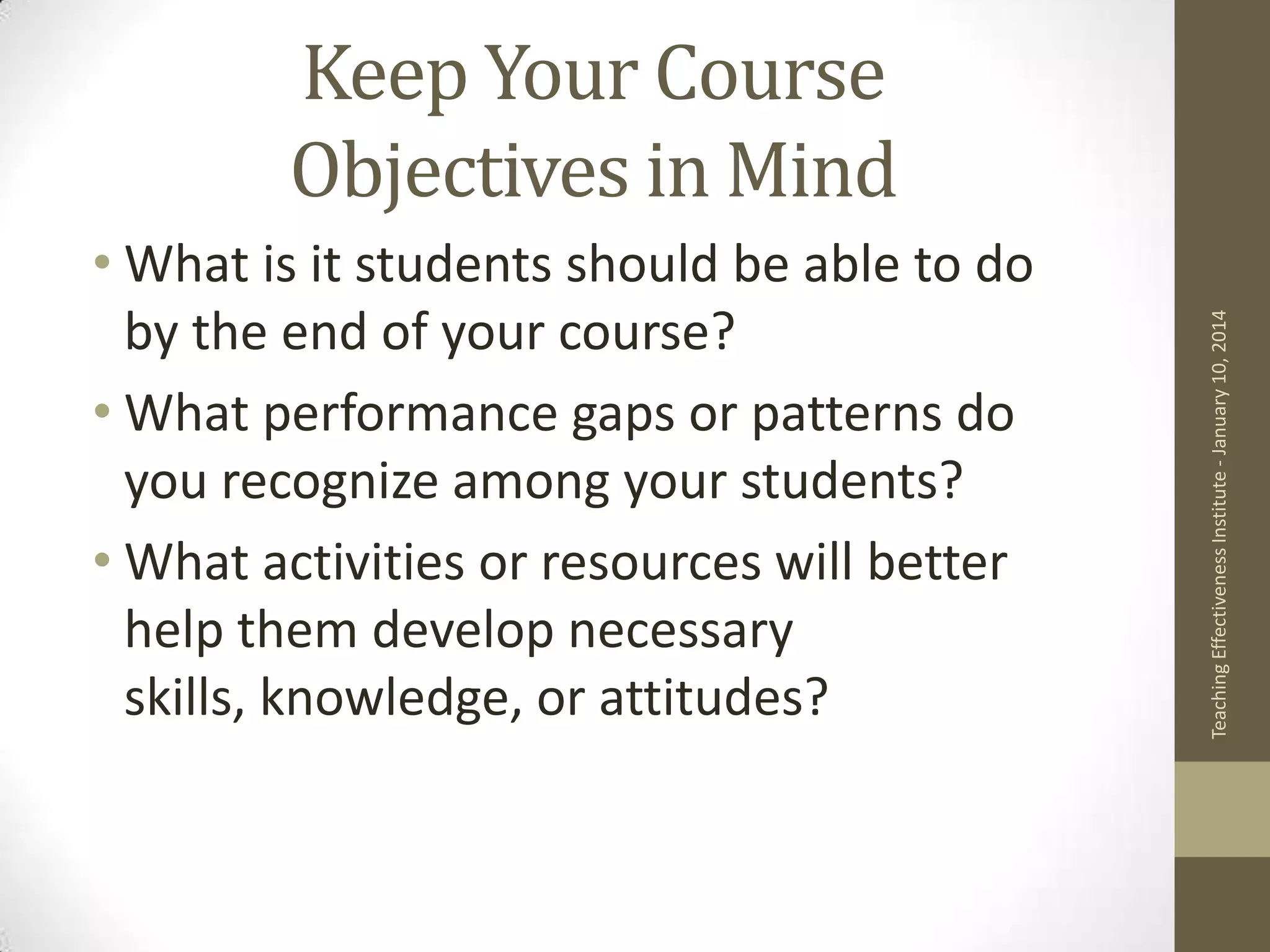 • What is it students should be able to do
by the end of your course?
• What performance gaps or patterns do
you recognize among your students?
• What activities or resources will better
help them develop necessary
skills, knowledge, or attitudes?

Teaching Effectiveness Institute - January 10, 2014

Keep Your Course
Objectives in Mind

 