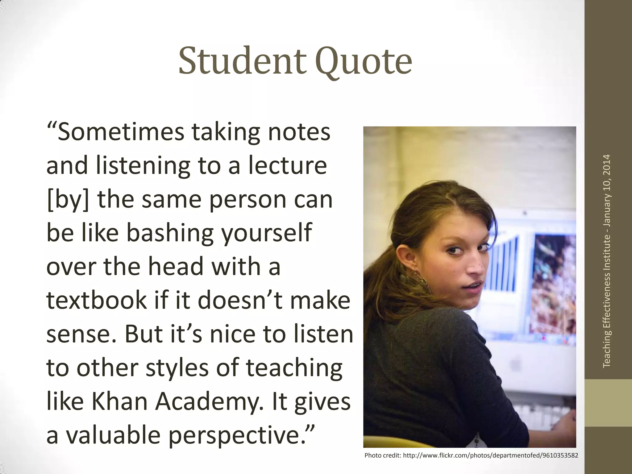 Student Quote
Teaching Effectiveness Institute - January 10, 2014

“Sometimes taking notes
and listening to a lecture
[by] the same person can
be like bashing yourself
over the head with a
textbook if it doesn’t make
sense. But it’s nice to listen
to other styles of teaching
like Khan Academy. It gives
a valuable perspective.”
Photo credit: http://www.flickr.com/photos/departmentofed/9610353582

 