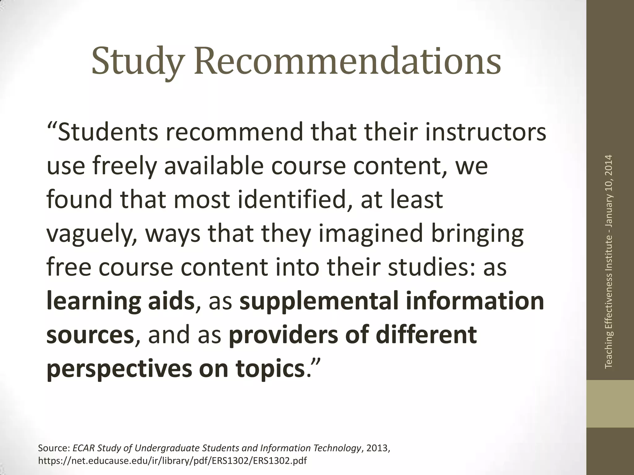 “Students recommend that their instructors
use freely available course content, we
found that most identified, at least
vaguely, ways that they imagined bringing
free course content into their studies: as
learning aids, as supplemental information
sources, and as providers of different
perspectives on topics.”
Source: ECAR Study of Undergraduate Students and Information Technology, 2013,
https://net.educause.edu/ir/library/pdf/ERS1302/ERS1302.pdf

Teaching Effectiveness Institute - January 10, 2014

Study Recommendations

 